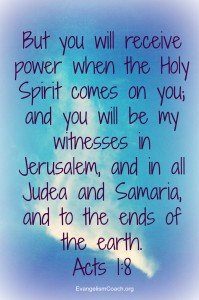 Acts 1:8 Holy Spirit Evangelism, But you will receive power when the Holy Spirit comes on you; and you will be my witnesses in Jerusalem, and in all Judea and Samaria, and to the ends of the earth.